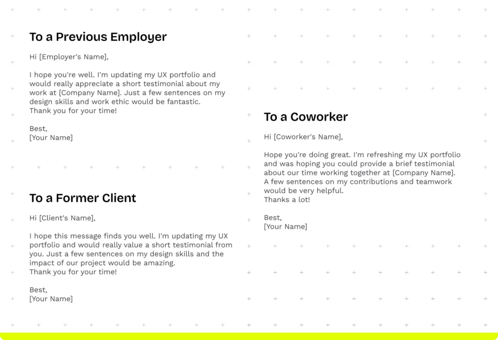 Message templates:  To a previous employer: "Hi [Employer's Name],  I hope you're well. I'm updating my UX portfolio and would really appreciate a short testimonial about my work at [Company Name]. Just a few sentences on my design skills and work ethic would be fantastic.
Thank you for your time!  Best, [Your Name]"  To a coworker:
"Hi [Coworker's Name],  Hope you're doing great. I'm refreshing my UX portfolio and was hoping you could provide a brief testimonial about our time working together at [Company Name]. 
A few sentences on my contributions and teamwork would be very helpful.
Thanks a lot!  Best, [Your Name]"  To a former client:
"Hi [Client's Name],  I hope this message finds you well. I'm updating my UX portfolio and would really value a short testimonial from you. Just a few sentences on my design skills and the impact of our project would be amazing.
Thank you for your time!  Best, [Your Name]"